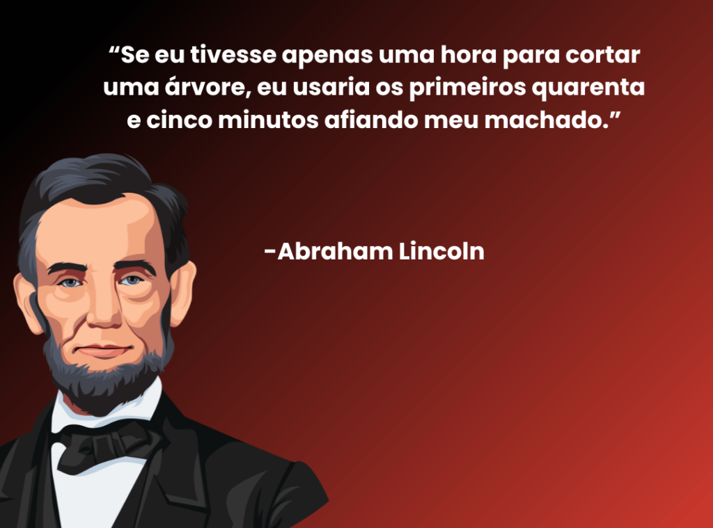 “Se eu tivesse apenas uma hora para cortar uma árvore, eu usaria os primeiros quarenta e cinco minutos afiando meu machado.”



-Abraham Lincoln